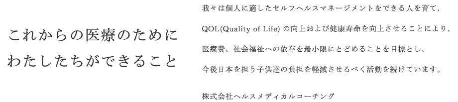 これからの医療のためにわたしたちができること　我々は個人に適したセルフヘルスマネージメントをできる人を育て、QOL(Quality of Life)の向上および健康寿命を向上させることにより、医療費、社会福祉への依存を最小限にとどめることを目標とし、今後日本を担う子供達の負担を軽減させるべく活動を続けています。